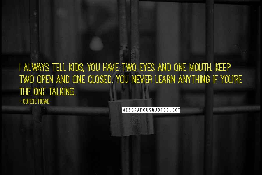 Gordie Howe Quotes: I always tell kids, you have two eyes and one mouth. Keep two open and one closed. You never learn anything if you're the one talking.