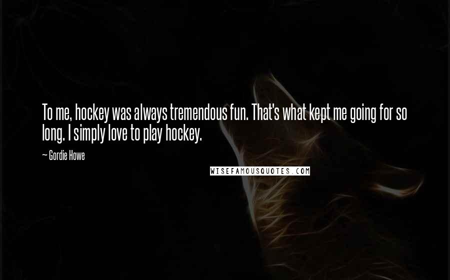 Gordie Howe Quotes: To me, hockey was always tremendous fun. That's what kept me going for so long. I simply love to play hockey.