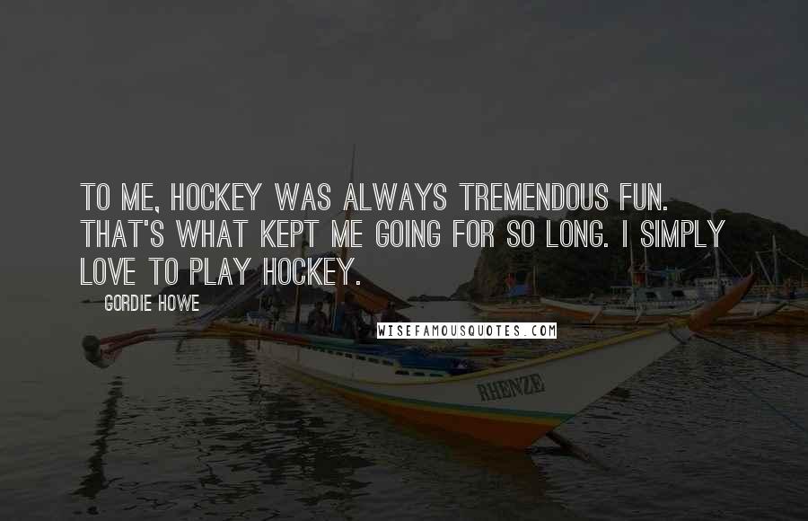 Gordie Howe Quotes: To me, hockey was always tremendous fun. That's what kept me going for so long. I simply love to play hockey.