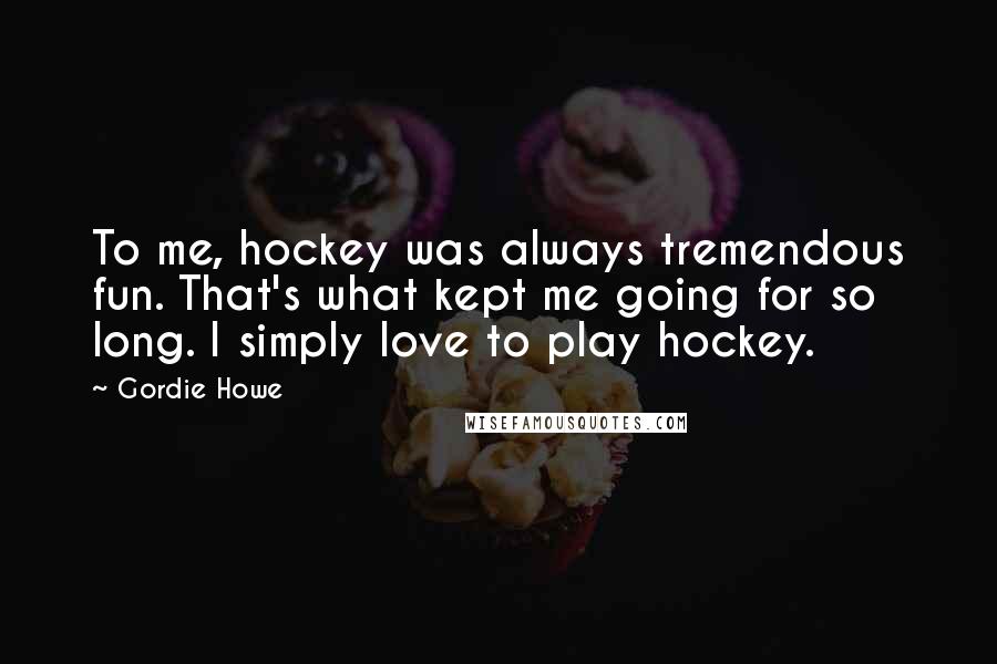 Gordie Howe Quotes: To me, hockey was always tremendous fun. That's what kept me going for so long. I simply love to play hockey.