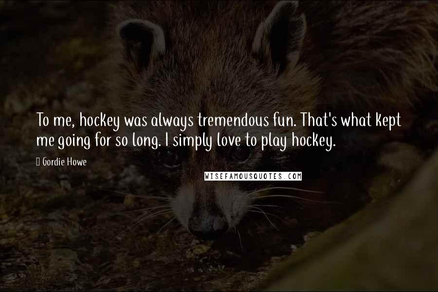 Gordie Howe Quotes: To me, hockey was always tremendous fun. That's what kept me going for so long. I simply love to play hockey.
