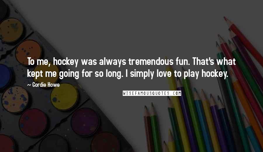 Gordie Howe Quotes: To me, hockey was always tremendous fun. That's what kept me going for so long. I simply love to play hockey.