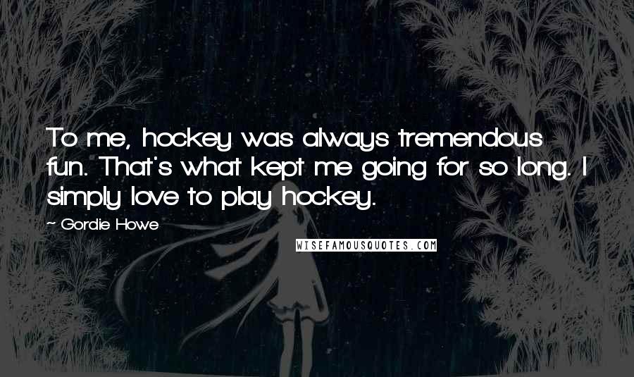 Gordie Howe Quotes: To me, hockey was always tremendous fun. That's what kept me going for so long. I simply love to play hockey.