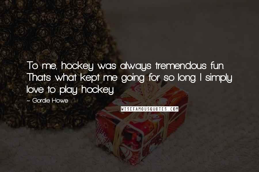 Gordie Howe Quotes: To me, hockey was always tremendous fun. That's what kept me going for so long. I simply love to play hockey.