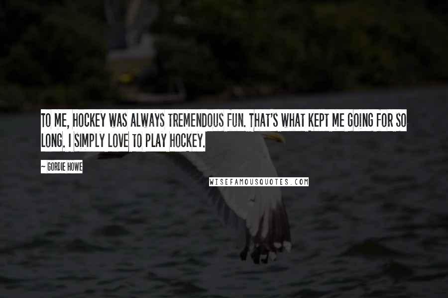 Gordie Howe Quotes: To me, hockey was always tremendous fun. That's what kept me going for so long. I simply love to play hockey.