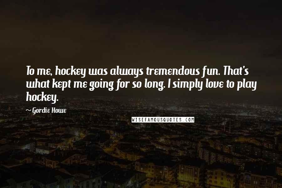 Gordie Howe Quotes: To me, hockey was always tremendous fun. That's what kept me going for so long. I simply love to play hockey.