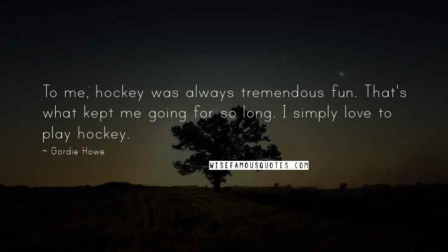 Gordie Howe Quotes: To me, hockey was always tremendous fun. That's what kept me going for so long. I simply love to play hockey.