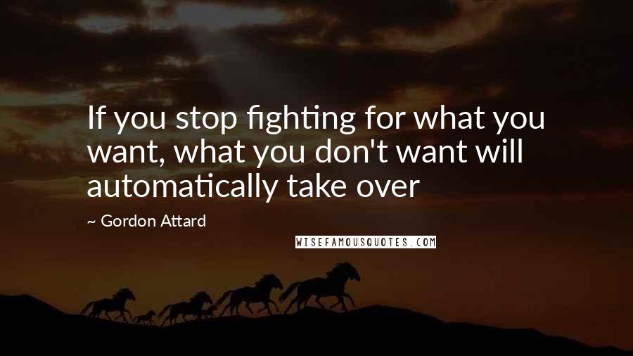 Gordon Attard Quotes: If you stop fighting for what you want, what you don't want will automatically take over