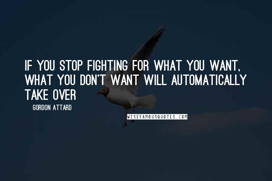 Gordon Attard Quotes: If you stop fighting for what you want, what you don't want will automatically take over