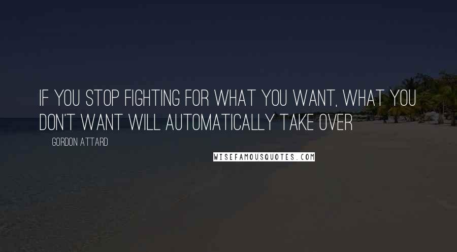 Gordon Attard Quotes: If you stop fighting for what you want, what you don't want will automatically take over