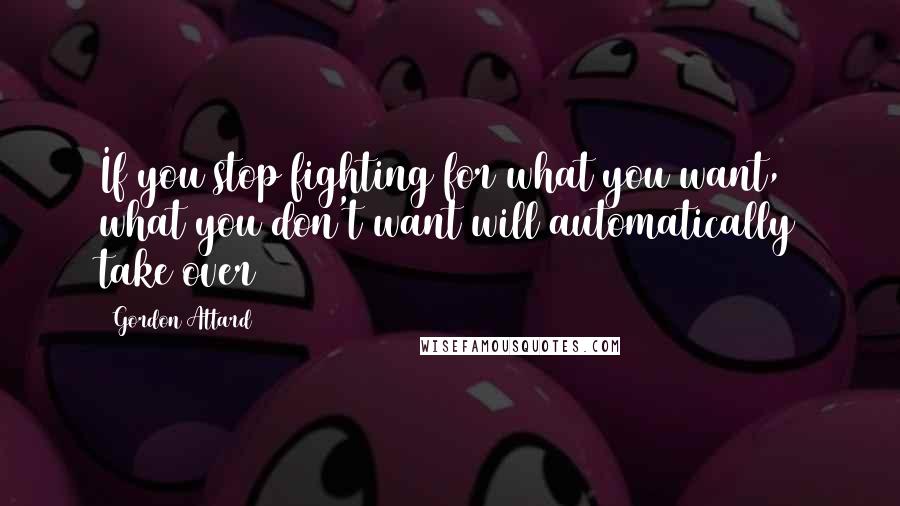 Gordon Attard Quotes: If you stop fighting for what you want, what you don't want will automatically take over