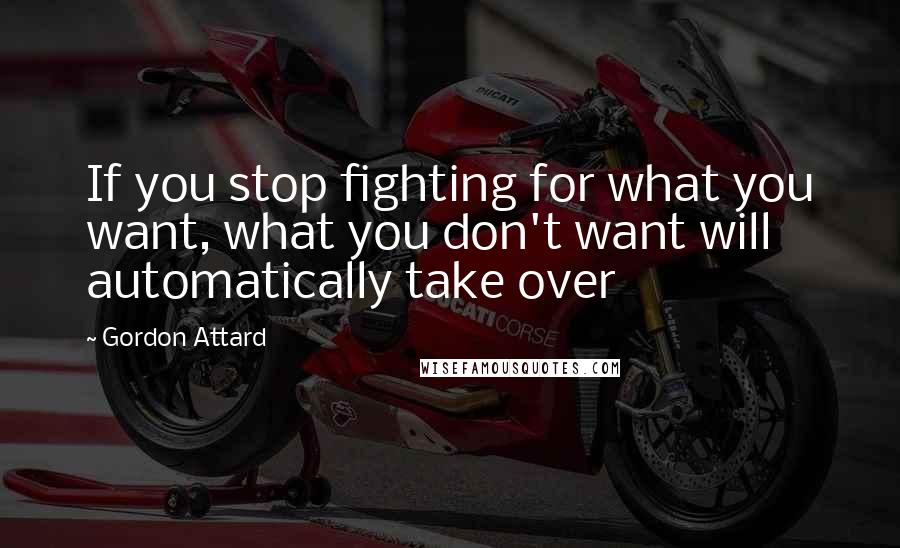 Gordon Attard Quotes: If you stop fighting for what you want, what you don't want will automatically take over