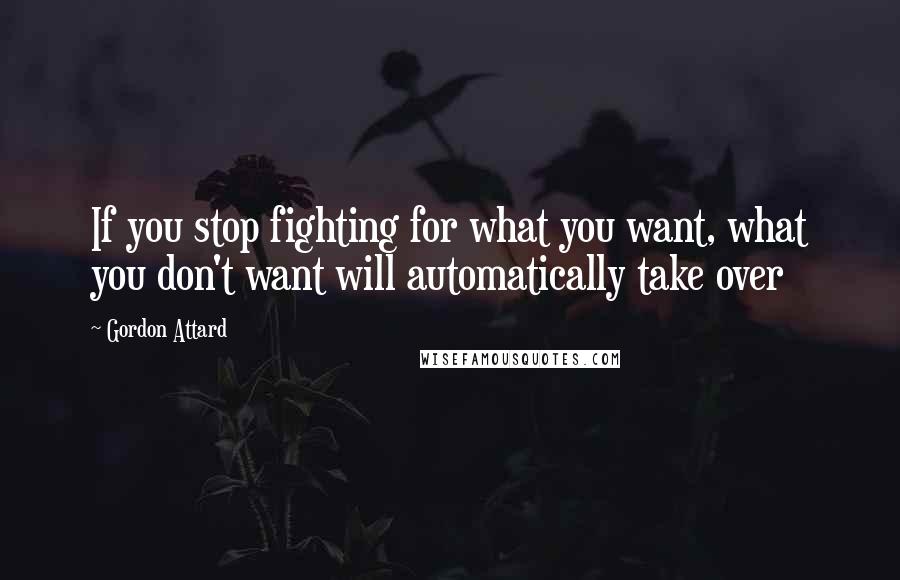 Gordon Attard Quotes: If you stop fighting for what you want, what you don't want will automatically take over