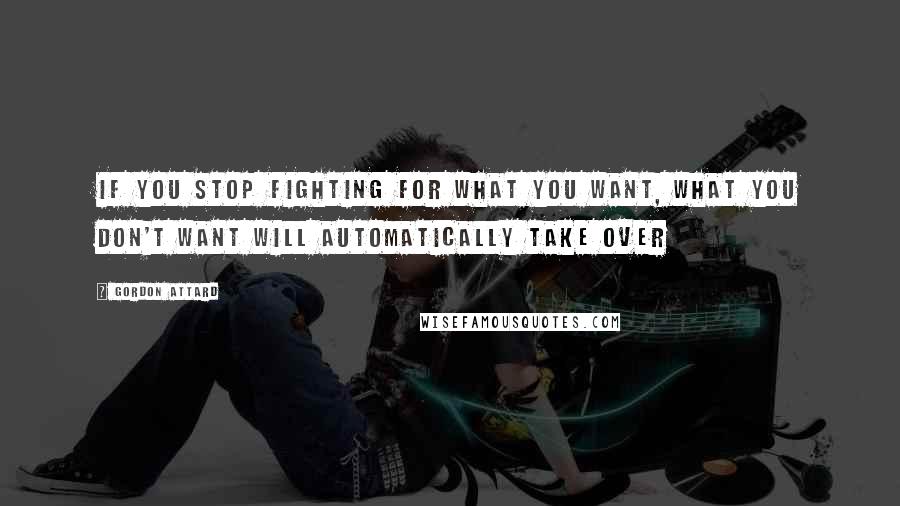 Gordon Attard Quotes: If you stop fighting for what you want, what you don't want will automatically take over