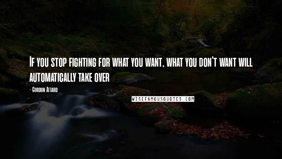 Gordon Attard Quotes: If you stop fighting for what you want, what you don't want will automatically take over