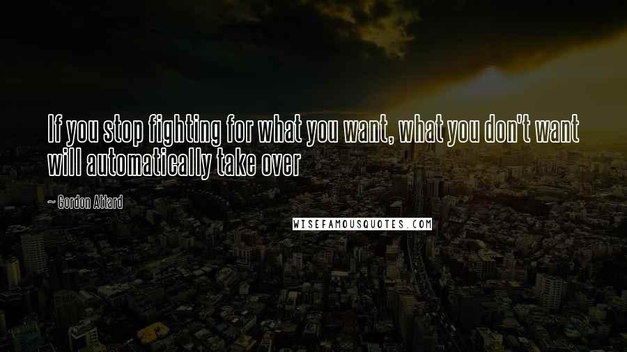 Gordon Attard Quotes: If you stop fighting for what you want, what you don't want will automatically take over