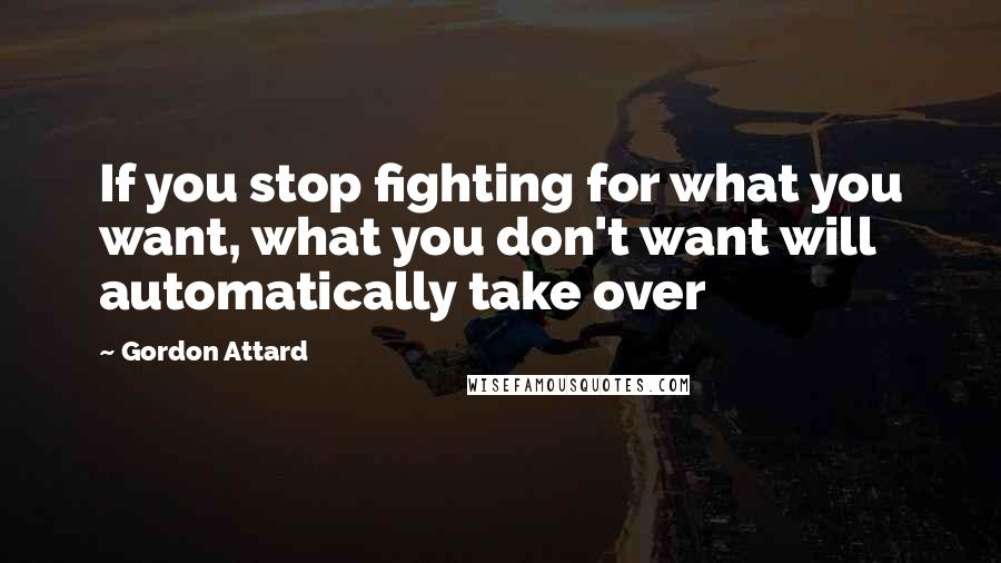 Gordon Attard Quotes: If you stop fighting for what you want, what you don't want will automatically take over