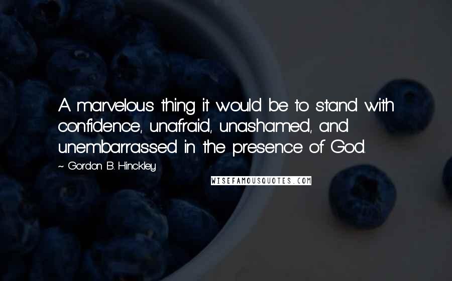 Gordon B. Hinckley Quotes: A marvelous thing it would be to stand with confidence, unafraid, unashamed, and unembarrassed in the presence of God.