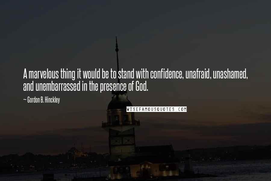 Gordon B. Hinckley Quotes: A marvelous thing it would be to stand with confidence, unafraid, unashamed, and unembarrassed in the presence of God.