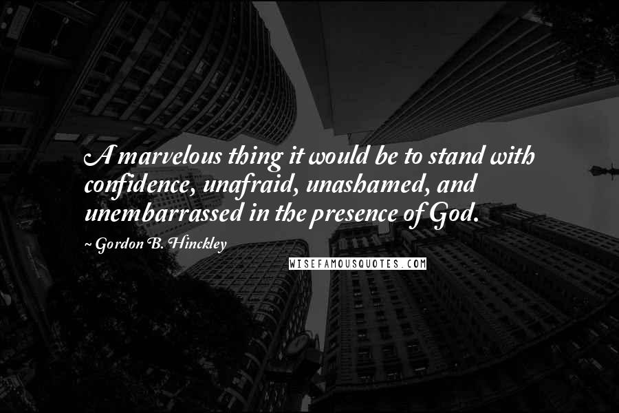Gordon B. Hinckley Quotes: A marvelous thing it would be to stand with confidence, unafraid, unashamed, and unembarrassed in the presence of God.