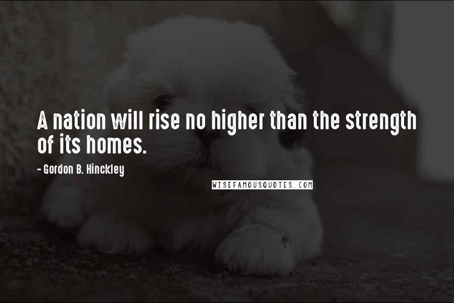 Gordon B. Hinckley Quotes: A nation will rise no higher than the strength of its homes.