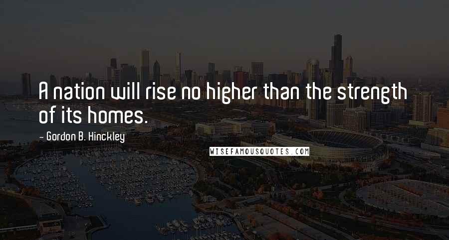 Gordon B. Hinckley Quotes: A nation will rise no higher than the strength of its homes.