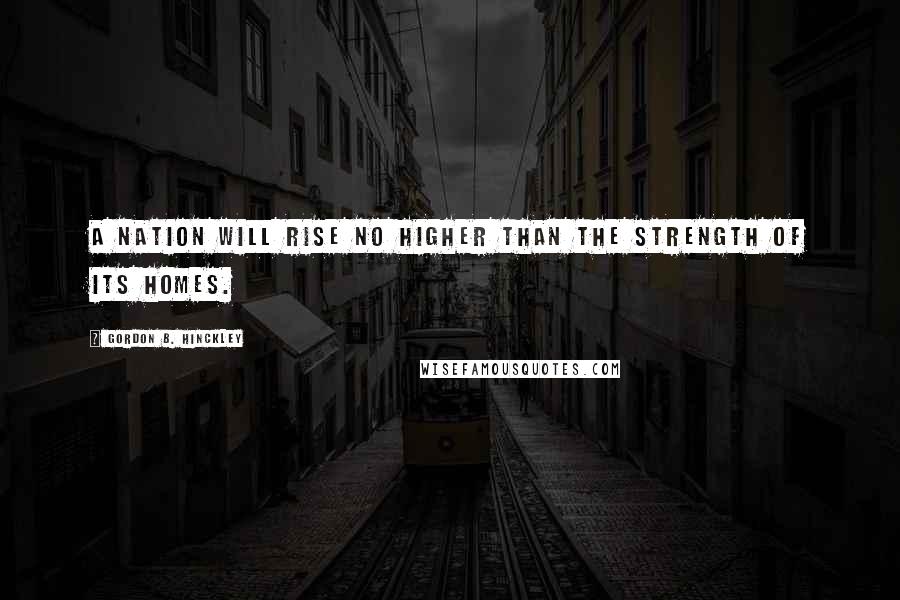 Gordon B. Hinckley Quotes: A nation will rise no higher than the strength of its homes.