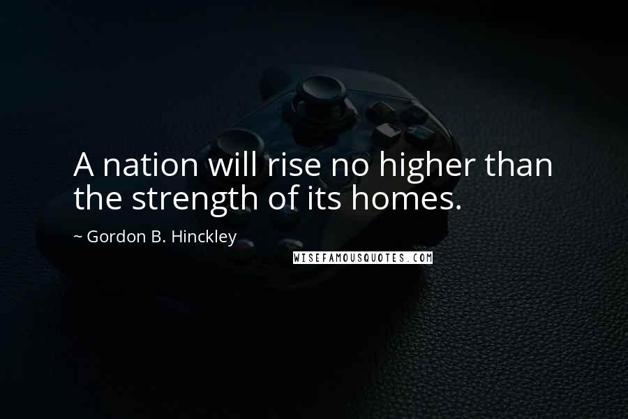 Gordon B. Hinckley Quotes: A nation will rise no higher than the strength of its homes.