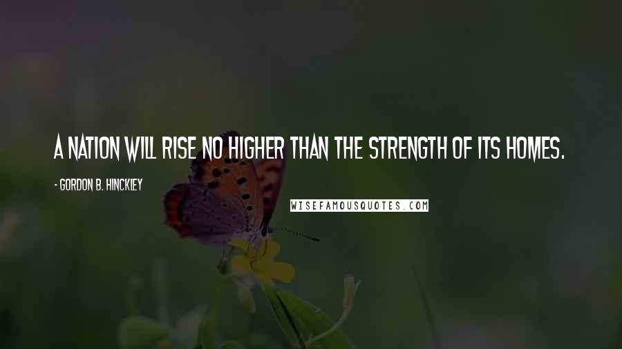 Gordon B. Hinckley Quotes: A nation will rise no higher than the strength of its homes.