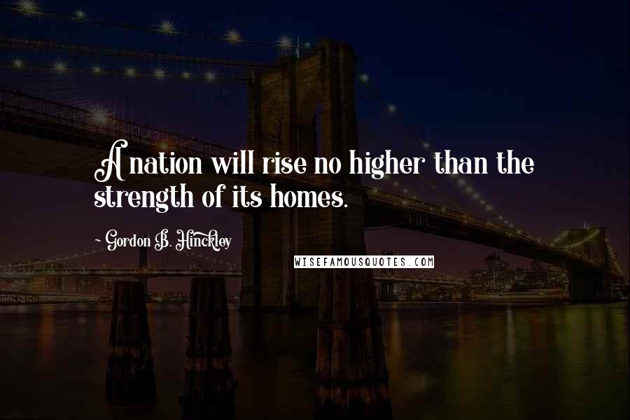 Gordon B. Hinckley Quotes: A nation will rise no higher than the strength of its homes.