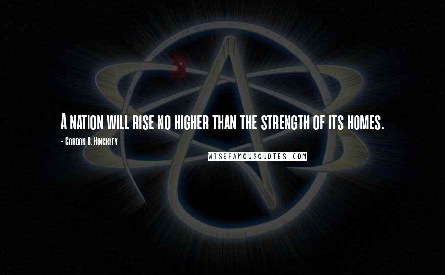 Gordon B. Hinckley Quotes: A nation will rise no higher than the strength of its homes.
