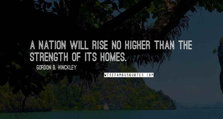 Gordon B. Hinckley Quotes: A nation will rise no higher than the strength of its homes.