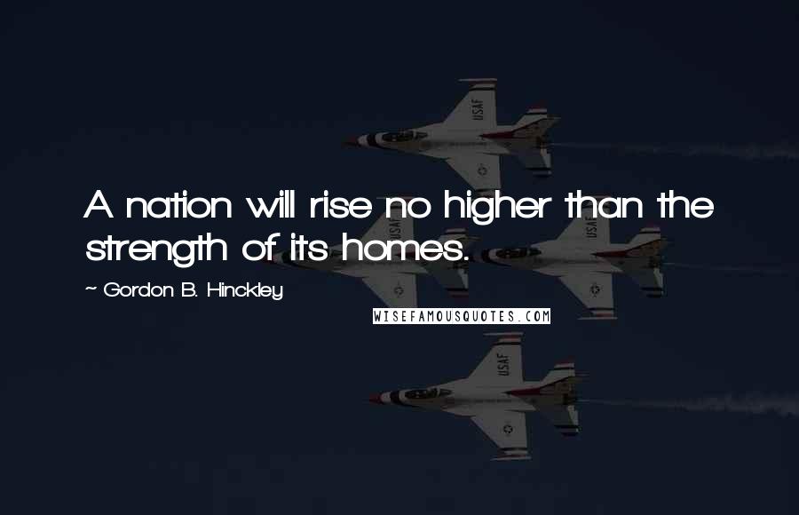 Gordon B. Hinckley Quotes: A nation will rise no higher than the strength of its homes.