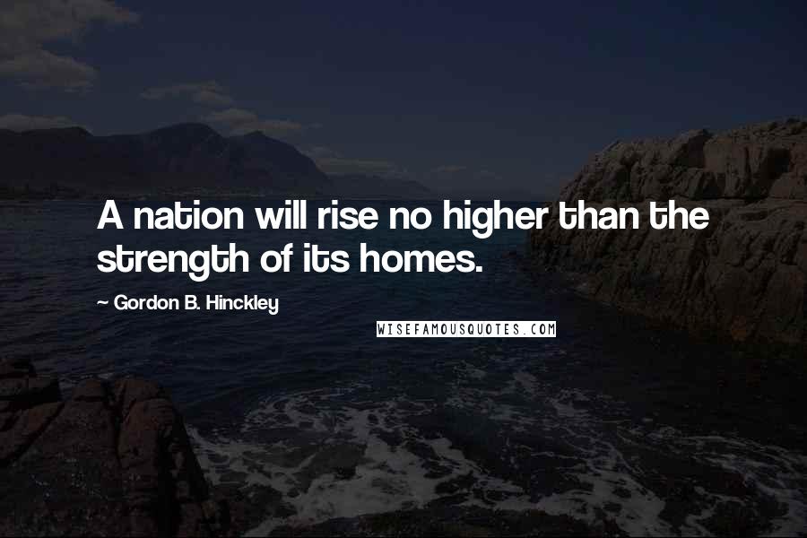 Gordon B. Hinckley Quotes: A nation will rise no higher than the strength of its homes.