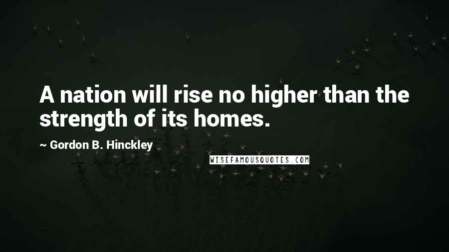 Gordon B. Hinckley Quotes: A nation will rise no higher than the strength of its homes.