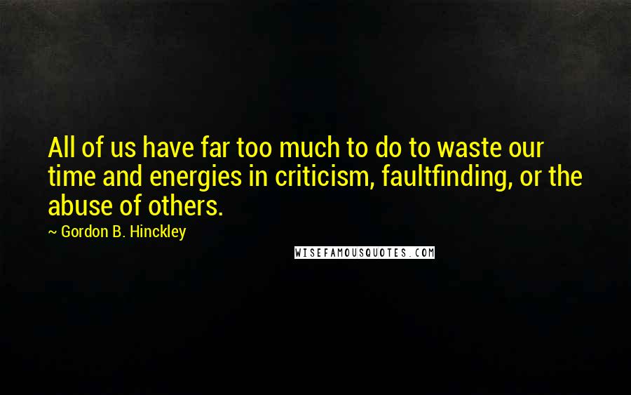 Gordon B. Hinckley Quotes: All of us have far too much to do to waste our time and energies in criticism, faultfinding, or the abuse of others.