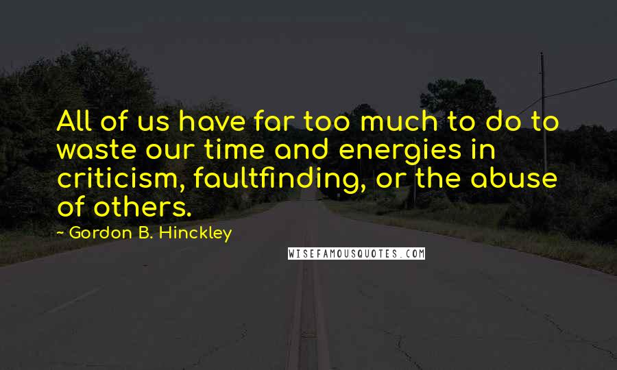 Gordon B. Hinckley Quotes: All of us have far too much to do to waste our time and energies in criticism, faultfinding, or the abuse of others.