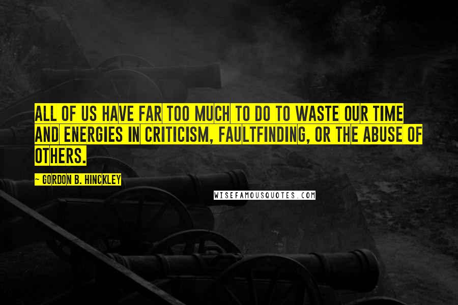 Gordon B. Hinckley Quotes: All of us have far too much to do to waste our time and energies in criticism, faultfinding, or the abuse of others.