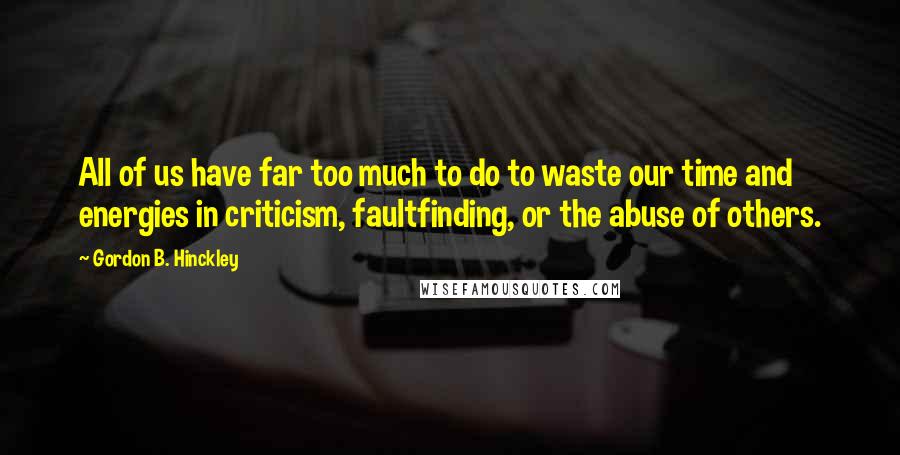 Gordon B. Hinckley Quotes: All of us have far too much to do to waste our time and energies in criticism, faultfinding, or the abuse of others.