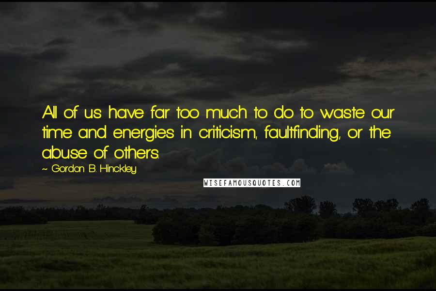 Gordon B. Hinckley Quotes: All of us have far too much to do to waste our time and energies in criticism, faultfinding, or the abuse of others.