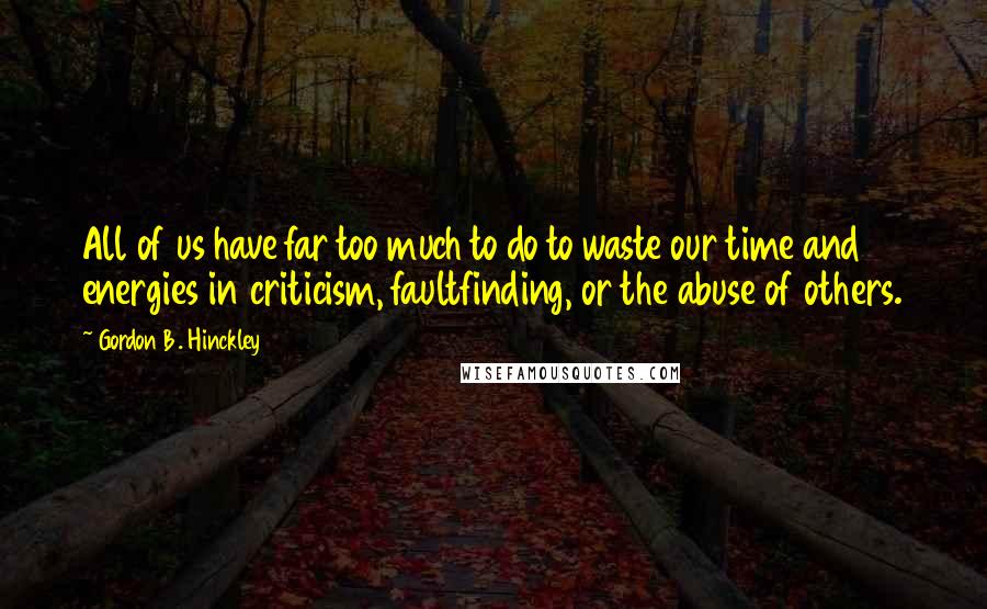 Gordon B. Hinckley Quotes: All of us have far too much to do to waste our time and energies in criticism, faultfinding, or the abuse of others.