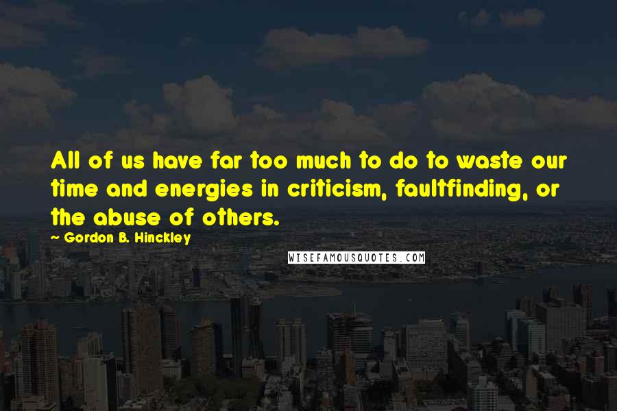 Gordon B. Hinckley Quotes: All of us have far too much to do to waste our time and energies in criticism, faultfinding, or the abuse of others.