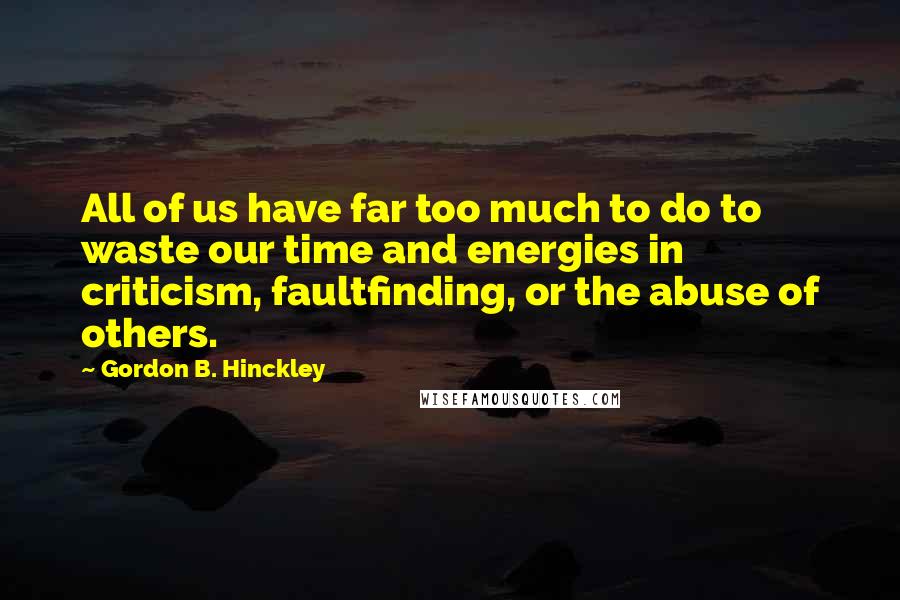 Gordon B. Hinckley Quotes: All of us have far too much to do to waste our time and energies in criticism, faultfinding, or the abuse of others.