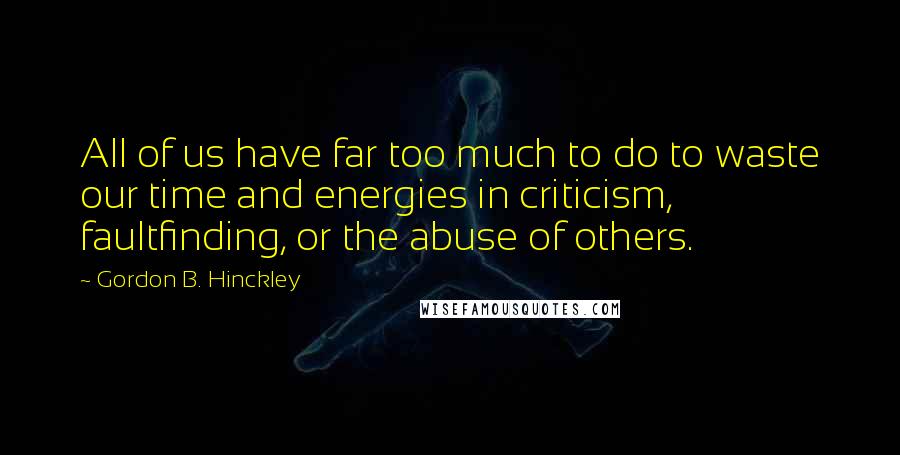 Gordon B. Hinckley Quotes: All of us have far too much to do to waste our time and energies in criticism, faultfinding, or the abuse of others.