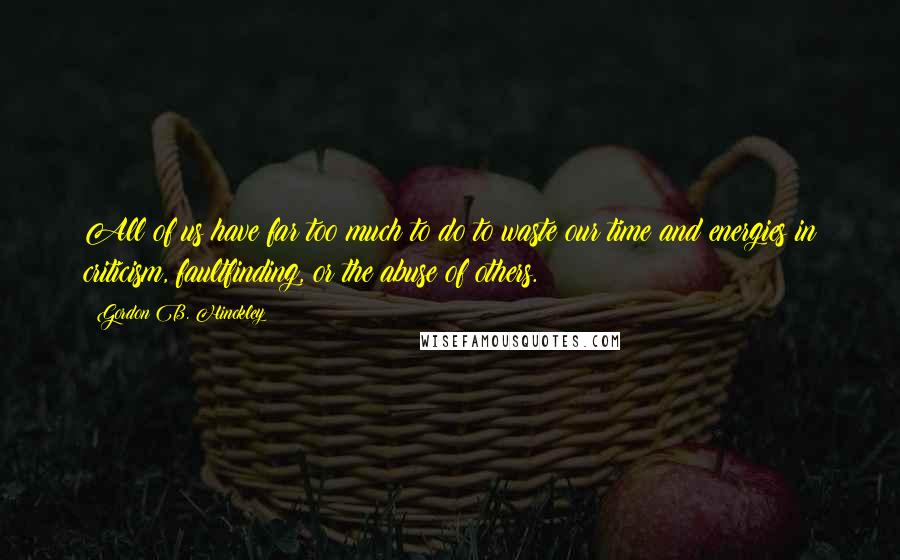 Gordon B. Hinckley Quotes: All of us have far too much to do to waste our time and energies in criticism, faultfinding, or the abuse of others.