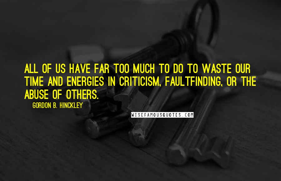 Gordon B. Hinckley Quotes: All of us have far too much to do to waste our time and energies in criticism, faultfinding, or the abuse of others.