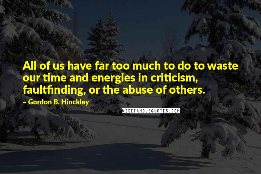 Gordon B. Hinckley Quotes: All of us have far too much to do to waste our time and energies in criticism, faultfinding, or the abuse of others.