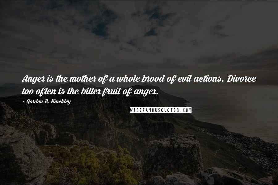 Gordon B. Hinckley Quotes: Anger is the mother of a whole brood of evil actions. Divorce too often is the bitter fruit of anger.