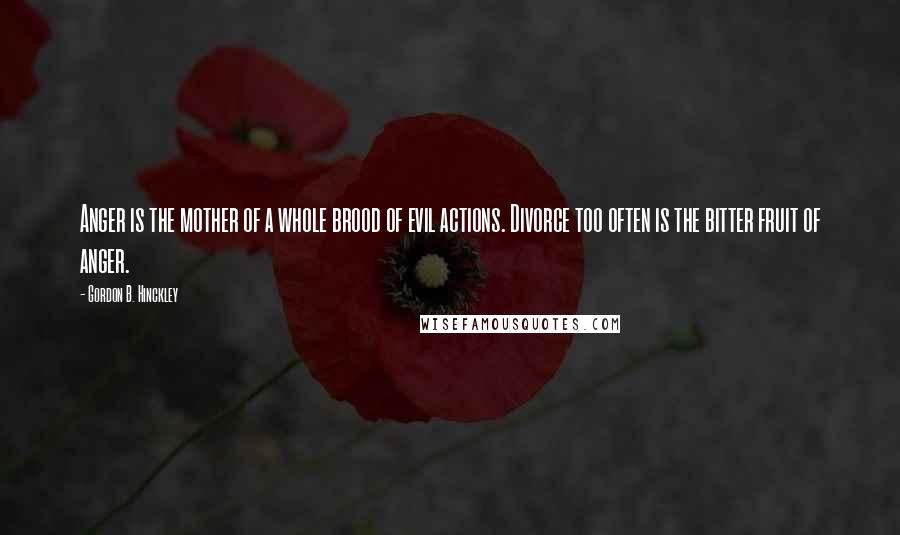 Gordon B. Hinckley Quotes: Anger is the mother of a whole brood of evil actions. Divorce too often is the bitter fruit of anger.