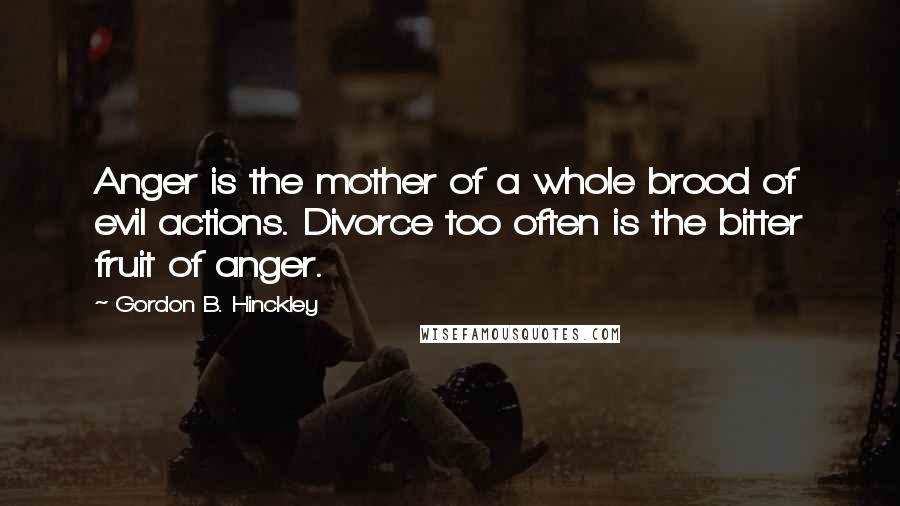Gordon B. Hinckley Quotes: Anger is the mother of a whole brood of evil actions. Divorce too often is the bitter fruit of anger.